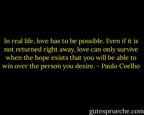 In real life, love has to be possible. Even if it is not returned right away, love can only survive when the hope exists that you will be able to win over the person you desire. - Paulo Coelho