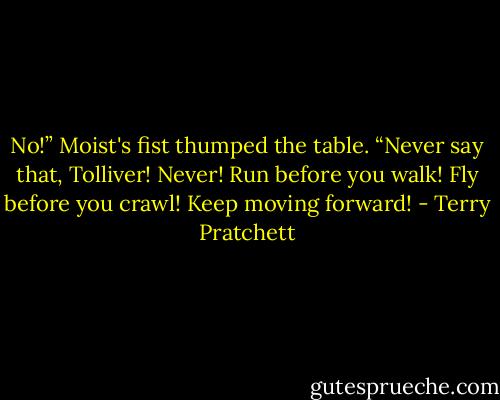 No!” Moist's fist thumped the table. “Never say that, Tolliver! Never! Run before you walk! Fly before you crawl! Keep moving forward! - Terry Pratchett