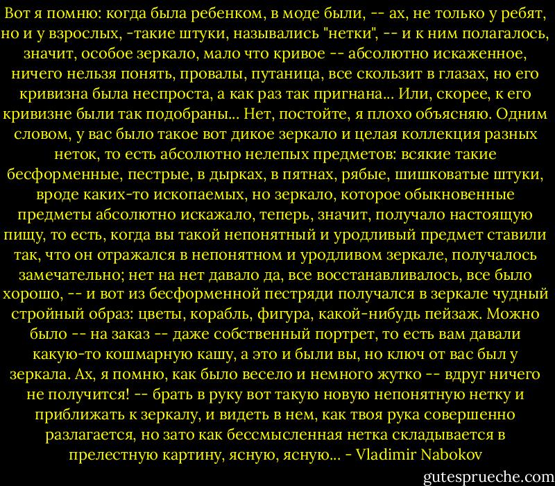 Вот я помню: когда была ребенком, в моде были, -- ах, не только у ребят, но и у взрослых, -такие штуки, назывались "нетки", -- и к ним полагалось, значит, особое зеркало, мало что кривое -- абсолютно искаженное, ничего нельзя понять, провалы, путаница, все скользит в глазах, но его кривизна была неспроста, а как раз так пригнана... Или, скорее, к его кривизне были так подобраны... Нет, постойте, я плохо объясняю. Одним словом, у вас было такое вот дикое зеркало и целая коллекция разных неток, то есть абсолютно нелепых предметов: всякие такие бесформенные, пестрые, в дырках, в пятнах, рябые, шишковатые штуки, вроде каких-то ископаемых, но зеркало, которое обыкновенные предметы абсолютно искажало, теперь, значит, получало настоящую пищу, то есть, когда вы такой непонятный и уродливый предмет ставили так, что он отражался в непонятном и уродливом зеркале, получалось замечательно; нет на нет давало да, все восстанавливалось, все было хорошо, -- и вот из бесформенной пестряди получался в зеркале чудный стройный образ: цветы, корабль, фигура, какой-нибудь пейзаж. Можно было -- на заказ -- даже собственный портрет, то есть вам давали<br />какую-то кошмарную кашу, а это и были вы, но ключ от вас был у зеркала. Ах, я помню, как было весело и немного жутко -- вдруг ничего не получится! -- брать в руку вот такую новую непонятную нетку и приближать к зеркалу, и видеть в нем, как твоя рука совершенно разлагается, но зато как бессмысленная нетка складывается в прелестную картину, ясную, ясную... - Vladimir Nabokov