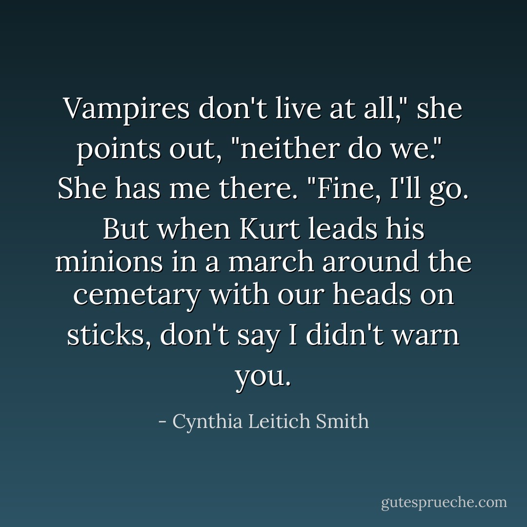 Vampires don't live at all," she points out, "neither do we."<br /> She has me there. "Fine, I'll go. But when Kurt leads his minions in a march around the cemetary with our heads on sticks, don't say I didn't warn you. - Cynthia Leitich Smith