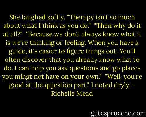She laughed softly. "Therapy isn't so much about what I think as you do."<br /> "Then why do it at all?"<br /> "Because we don't always know what it is we're thinking or feeling. When you have a guide, it's easier to figure things out. You'll often discover that you already know what to do. I can help you ask questions and go places you mihgt not have on your own."<br /> "Well, you're good at the qujestion part." I noted dryly. - Richelle Mead