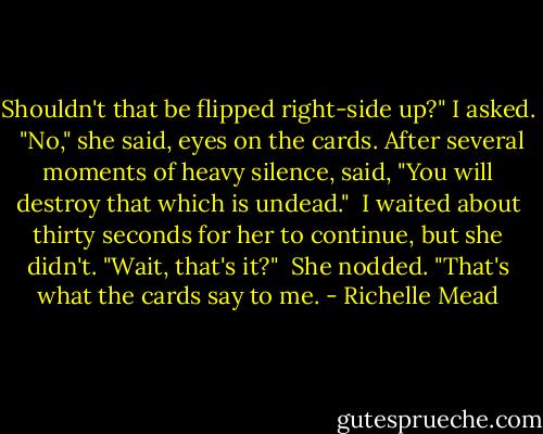 Shouldn't that be flipped right-side up?" I asked.<br /> "No," she said, eyes on the cards. After several moments of heavy silence, said, "You will destroy that which is undead."<br /> I waited about thirty seconds for her to continue, but she didn't. "Wait, that's it?"<br /> She nodded. "That's what the cards say to me. - Richelle Mead