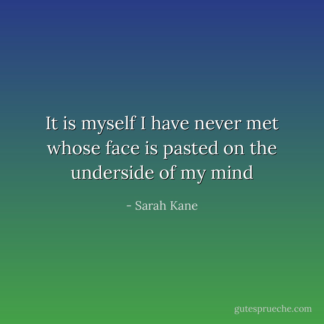 It is myself I have never met whose face is pasted on the underside of my mind - Sarah Kane