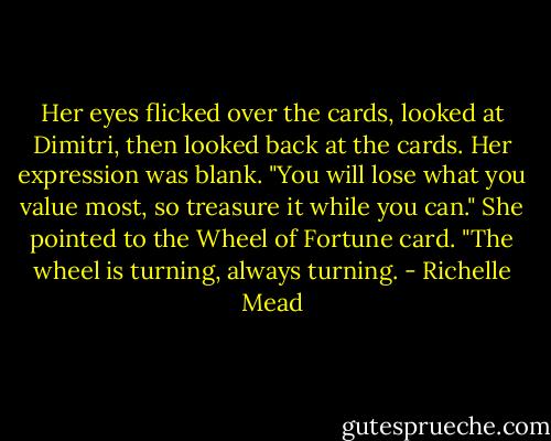 Her eyes flicked over the cards, looked at Dimitri, then looked back at the cards. Her expression was blank. "You will lose what you value most, so treasure it while you can." She pointed to the Wheel of Fortune card. "The wheel is turning, always turning. - Richelle Mead