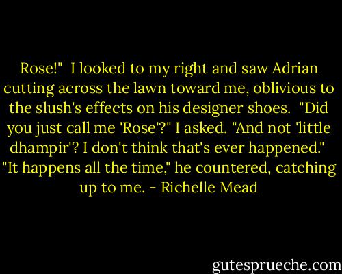 Rose!"<br /> I looked to my right and saw Adrian cutting across the lawn toward me, oblivious to the slush's effects on his designer shoes.<br /> "Did you just call me 'Rose'?" I asked. "And not 'little dhampir'? I don't think that's ever happened."<br /> "It happens all the time," he countered, catching up to me. - Richelle Mead