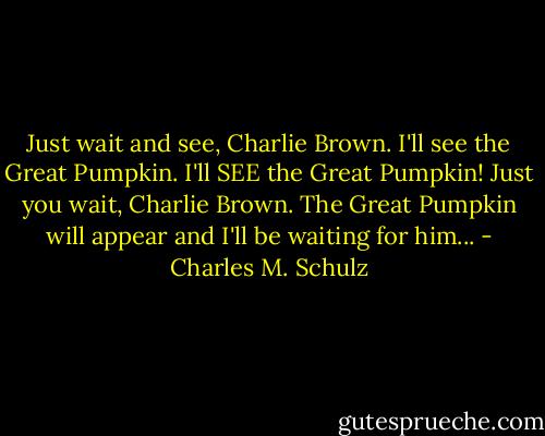 Just wait and see, Charlie Brown. I'll see the Great Pumpkin. I'll SEE the Great Pumpkin! Just you wait, Charlie Brown. The Great Pumpkin will appear and I'll be waiting for him... - Charles M. Schulz