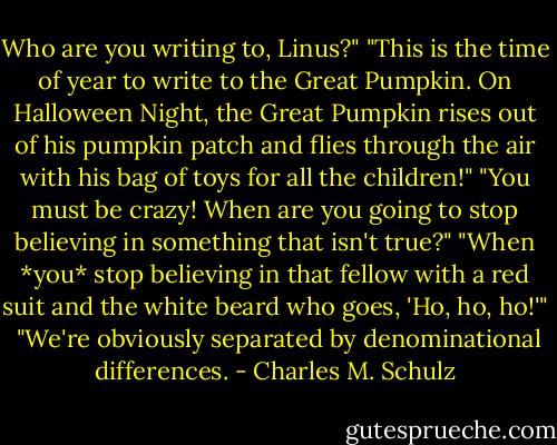 Who are you writing to, Linus?"<br />"This is the time of year to write to the Great Pumpkin. On Halloween Night, the Great Pumpkin rises out of his pumpkin patch and flies through the air with his bag of toys for all the children!"<br />"You must be crazy! When are you going to stop believing in something that isn't true?"<br />"When *you* stop believing in that fellow with a red suit and the white beard who goes, 'Ho, ho, ho!'" <br />"We're obviously separated by denominational differences. - Charles M. Schulz