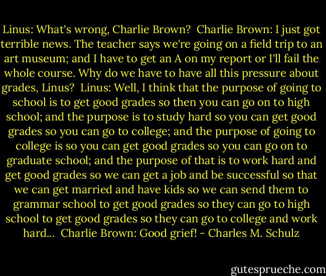 Linus: What's wrong, Charlie Brown? <br />Charlie Brown: I just got terrible news. The teacher says we're going on a field trip to an art museum; and I have to get an A on my report or I'll fail the whole course. Why do we have to have all this pressure about grades, Linus? <br />Linus: Well, I think that the purpose of going to school is to get good grades so then you can go on to high school; and the purpose is to study hard so you can get good grades so you can go to college; and the purpose of going to college is so you can get good grades so you can go on to graduate school; and the purpose of that is to work hard and get good grades so we can get a job and be successful so that we can get married and have kids so we can send them to grammar school to get good grades so they can go to high school to get good grades so they can go to college and work hard... <br />Charlie Brown: Good grief! - Charles M. Schulz