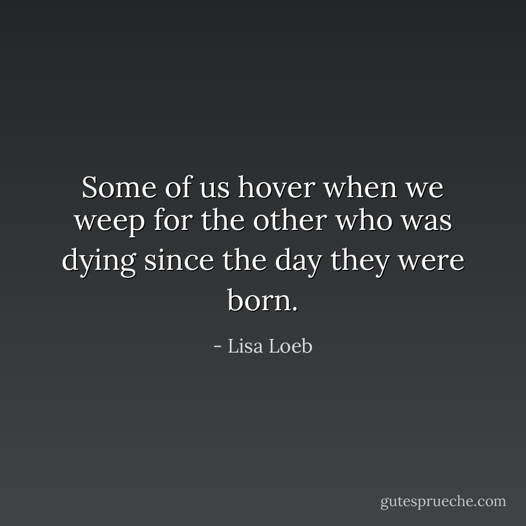 Some of us hover when we weep for the other who was<br />dying since the day they were born. - Lisa Loeb