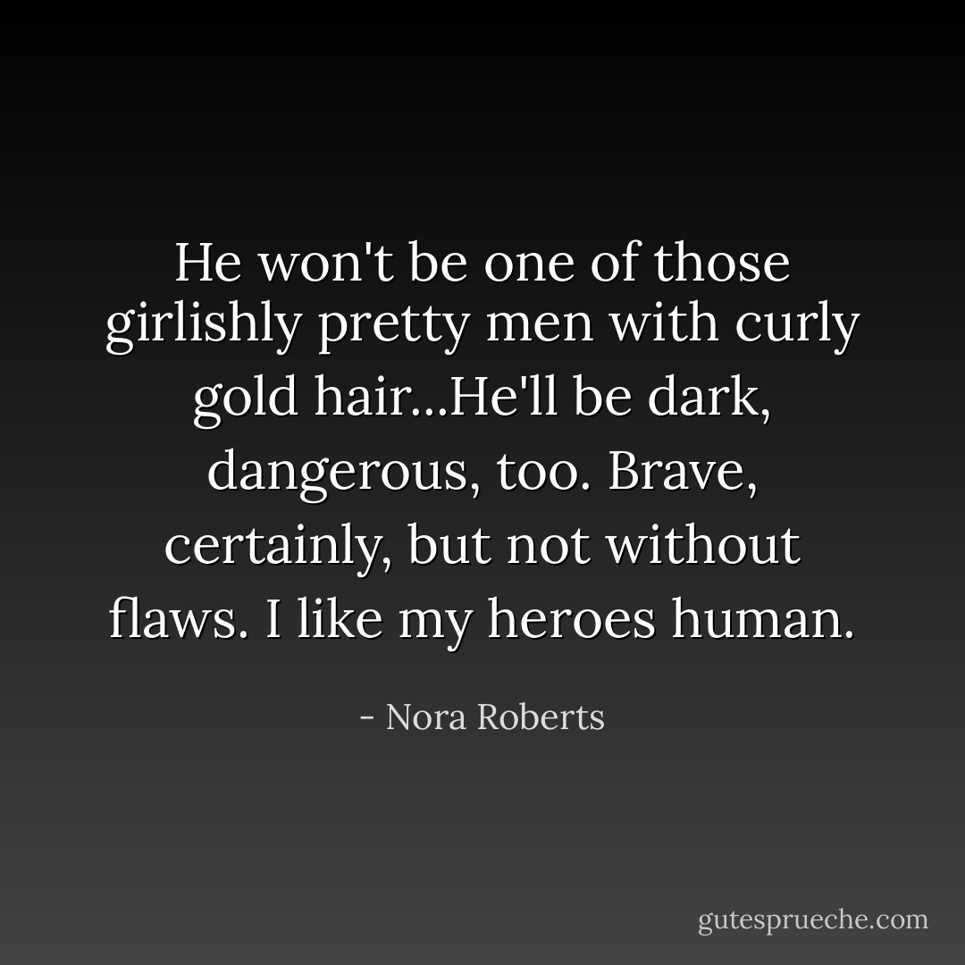 He won't be one of those girlishly pretty men with curly gold hair...He'll be dark, dangerous, too. Brave, certainly, but not without flaws. I like my heroes human. - Nora Roberts