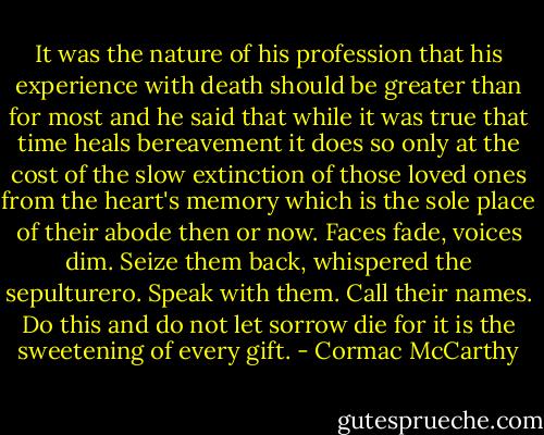 It was the nature of his profession that his experience with death should be greater than for most and he said that while it was true that time heals bereavement it does so only at the cost of the slow extinction of those loved ones from the heart's memory which is the sole place of their abode then or now. Faces fade, voices dim. Seize them back, whispered the sepulturero. Speak with them. Call their names. Do this and do not let sorrow die for it is the sweetening of every gift. - Cormac McCarthy