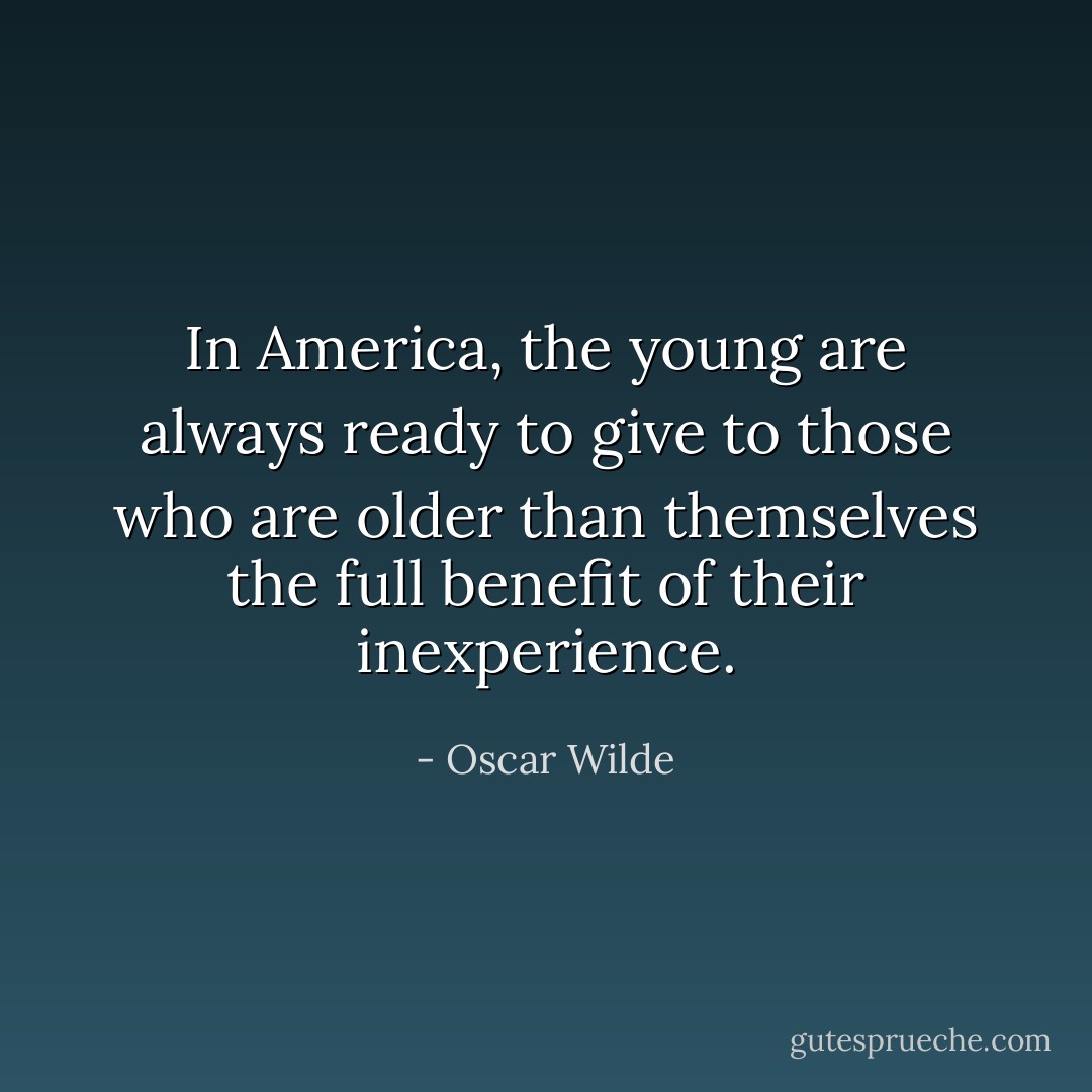 In America, the young are always ready to give to those who are older than themselves the full benefit of their inexperience. - Oscar Wilde