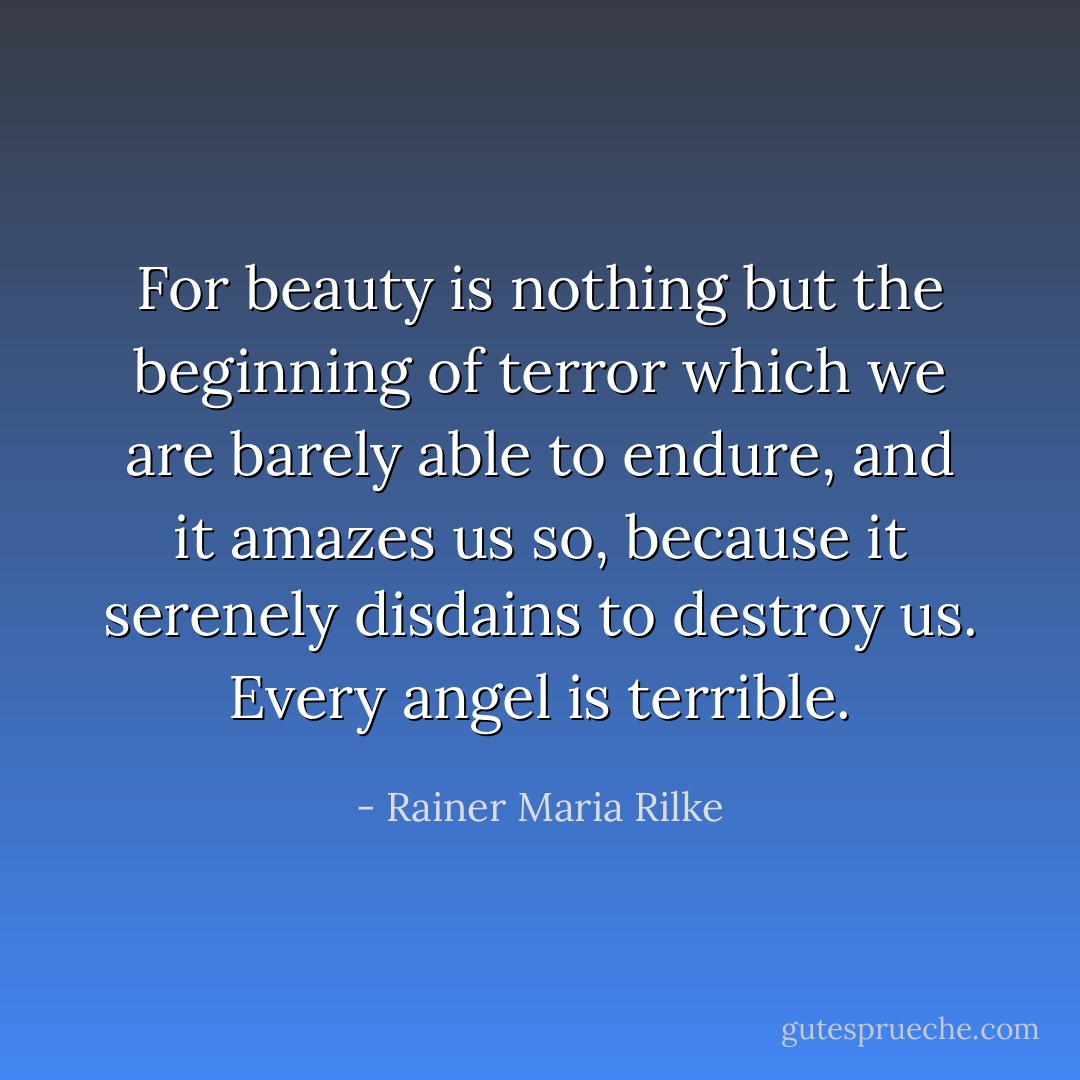 For beauty is nothing but the beginning of terror<br />which we are barely able to endure, and it amazes us so,<br />because it serenely disdains to destroy us.<br />Every angel is terrible. - Rainer Maria Rilke