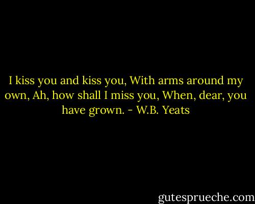 I kiss you and kiss you, With arms around my own, Ah, how shall I miss you, When, dear, you have grown. - W.B. Yeats