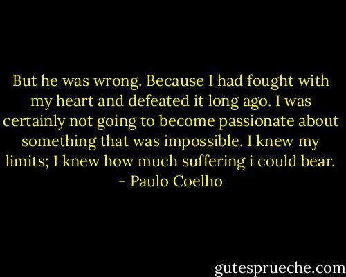 But he was wrong. Because I had fought with my heart and defeated it long ago. I was certainly not going to become passionate about something that was impossible. I knew my limits; I knew how much suffering i could bear. - Paulo Coelho