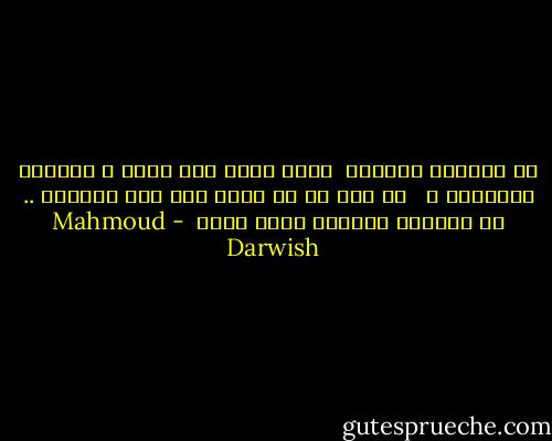 في الرحيل الكبير <br />أحبك أكثر<br />عما قليل ؛<br />تقفلين المدينة ، <br /> لا قلب لي في يديك ولا درب يحملني ..<br />في الرحيل الكبير أحبك اكثر  - Mahmoud Darwish