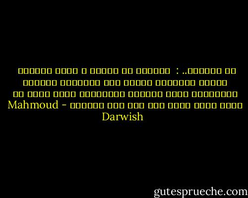 في الرحيل.. : <br />نتساوى مع الطير ، نرحم أيامنا <br />نكتفي بالقليل<br />أكتفي منك بالخنجر الذهبي يُرقــّص قلبي القتيل<br />فاقتليني عَلى مهلٍ<br />كي أقول أحبك أكثر مما قلت قبل الرحيل - Mahmoud Darwish