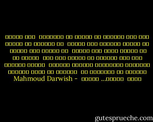 إلى أين تأخذني يا حبيبي من والديَّ <br />ومن شجري، من سريري الصغير ومن ضجري، <br />من مراياي من قمري، من خزانة عمري ومن سهري، <br />من ثيابي ومن خفري؟ <br />إلى أين تأخذني يا حبيبي إلى أين <br />تُشعل في أُذنيَّ البراري، تحملني موجتين <br />وتكسر ضلعين، تشربني ثم توقدني، ثم <br />تتركني في طريق الهواء إليك <br />حرامٌ... حرامُ  - Mahmoud Darwish