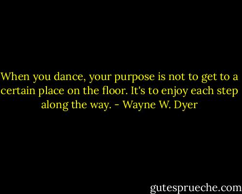 When you dance, your purpose is not to get to a certain place on the floor. It's to enjoy each step along the way. - Wayne W. Dyer