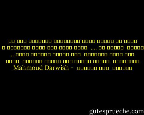 أحبك يا جسداً يخلق الذكريات ويقتلها قبل أن تكتمل <br />أحبكِ إذ .... <br />أطوع روحي على هيئة القدمين ـ على هيئة الجنتين <br />أحك جروحي بأطراف صمتك... والعاصفه <br />أموت، ليجلس فوق يديكِ الكلام <br />يطير الحمام <br />يحط الحمام  - Mahmoud Darwish