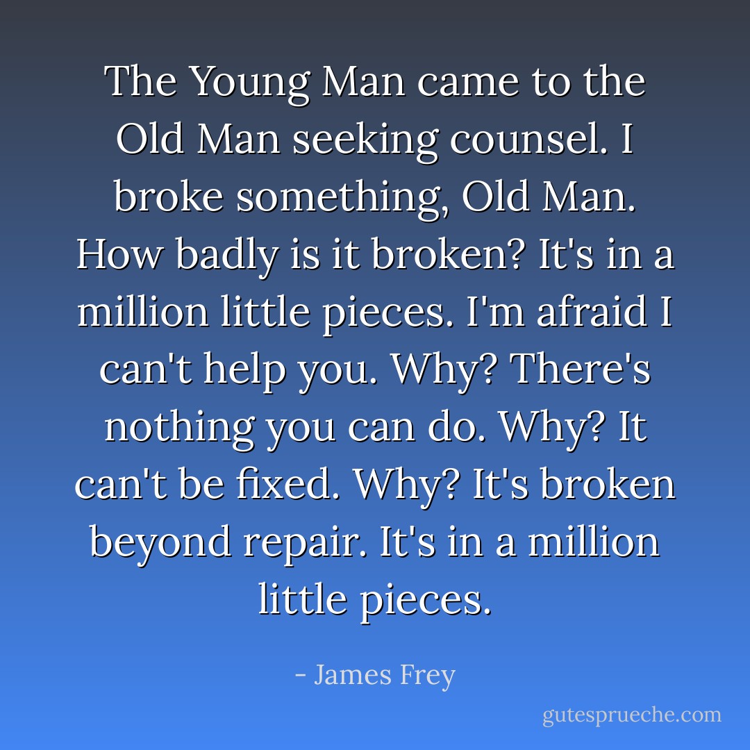 The Young Man came to the Old Man seeking counsel.<br />I broke something, Old Man.<br />How badly is it broken?<br />It's in a million little pieces.<br />I'm afraid I can't help you.<br />Why?<br />There's nothing you can do.<br />Why?<br />It can't be fixed.<br />Why?<br />It's broken beyond repair. It's in a million little pieces. - James Frey