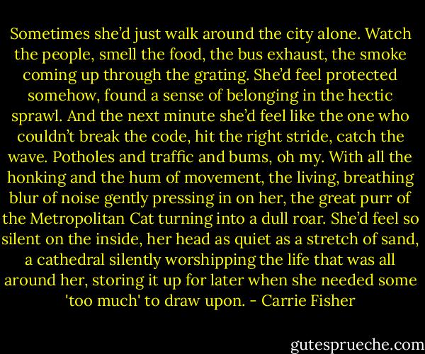 Sometimes she’d just walk around the city alone. Watch the people, smell the food, the bus exhaust, the smoke coming up through the grating. She’d feel protected somehow, found a sense of belonging in the hectic sprawl. And the next minute she’d feel like the one who couldn’t break the code, hit the right stride, catch the wave. Potholes and traffic and bums, oh my. With all the honking and the hum of movement, the living, breathing blur of noise gently pressing in on her, the great purr of the Metropolitan Cat turning into a dull roar. She’d feel so silent on the inside, her head as quiet as a stretch of sand, a cathedral silently worshipping the life that was all around her, storing it up for later when she needed some 'too much' to draw upon. - Carrie Fisher