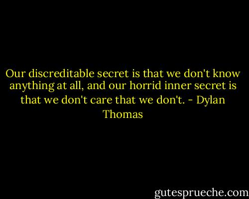 Our discreditable secret is that we don't know anything at all, and our horrid inner secret is that we don't care that we don't. - Dylan Thomas