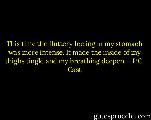 This time the fluttery feeling in my stomach was more intense. It made the inside of my thighs tingle and my breathing deepen. - P.C. Cast