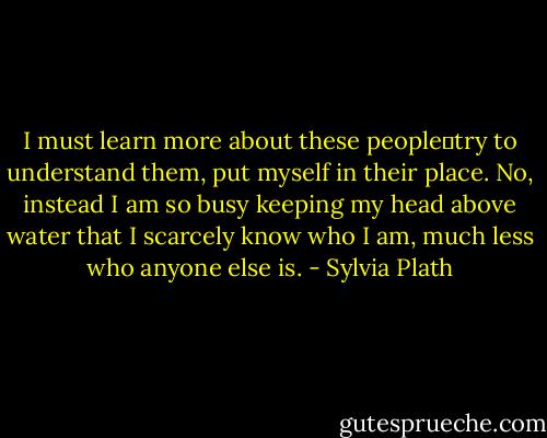I must learn more about these people―try to understand them, put myself in their place. No, instead I am so busy keeping my head above water that I scarcely know who I am, much less who anyone else is. - Sylvia Plath