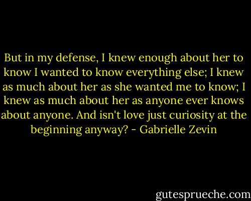 But in my defense, I knew enough about her to know I wanted to know everything else; I knew as much about her as she wanted me to know; I knew as much about her as anyone ever knows about anyone. And isn't love just curiosity at the beginning anyway? - Gabrielle Zevin