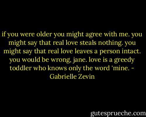 if you were older you might agree with me. you might say that real love steals nothing. you might say that real love leaves a person intact. you would be wrong, jane. love is a greedy toddler who knows only the word 'mine. - Gabrielle Zevin