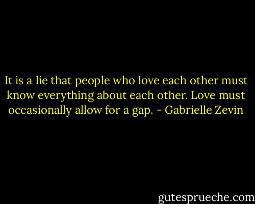 It is a lie that people who love each other must know everything about each other. Love must occasionally allow for a gap. - Gabrielle Zevin