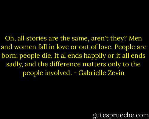 Oh, all stories are the same, aren't they? Men and women fall in love or out of love. People are born; people die. It al ends happily or it all ends sadly, and the difference matters only to the people involved. - Gabrielle Zevin