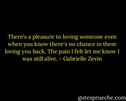 There's a pleasure to loving someone even when you know there's no chance in them loving you back. The pain I felt let me know I was still alive. - Gabrielle Zevin