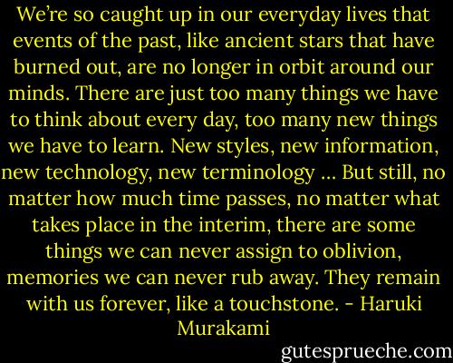 We’re so caught up in our everyday lives that events of the past, like ancient stars that have burned out, are no longer in orbit around our minds. There are just too many things we have to think about every day, too many new things we have to learn. New styles, new information, new technology, new terminology … But still, no matter how much time passes, no matter what takes place in the interim, there are some things we can never assign to oblivion, memories we can never rub away. They remain with us forever, like a touchstone. - Haruki Murakami