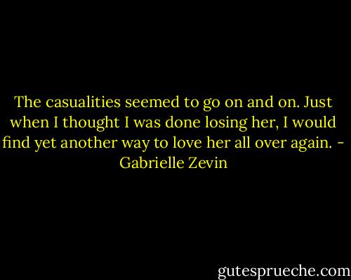 The casualities seemed to go on and on. Just when I thought I was done losing her, I would find yet another way to love her all over again. - Gabrielle Zevin