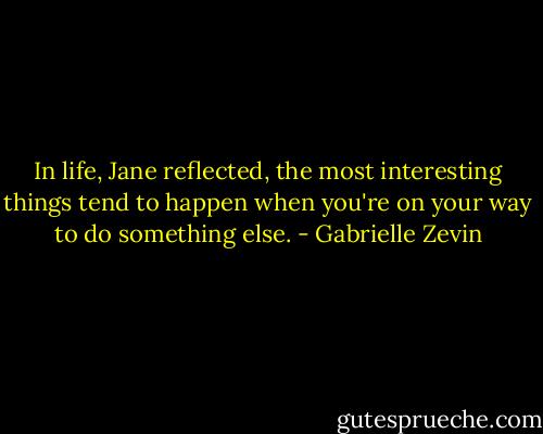 In life, Jane reflected, the most interesting things tend to happen when you're on your way to do something else. - Gabrielle Zevin