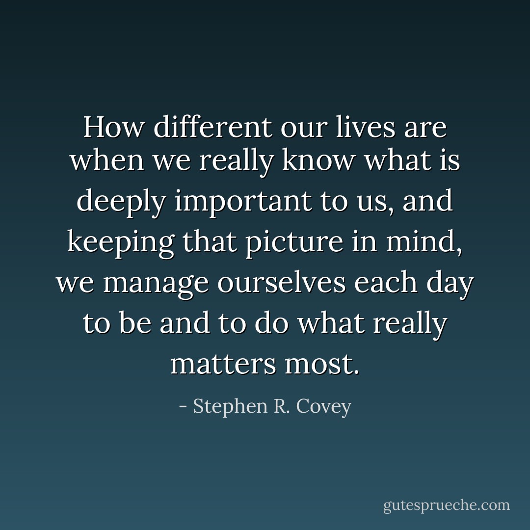 How different our lives are when we really know what is deeply important to us, and keeping that picture in mind, we manage ourselves each day to be and to do what really matters most. - Stephen R. Covey