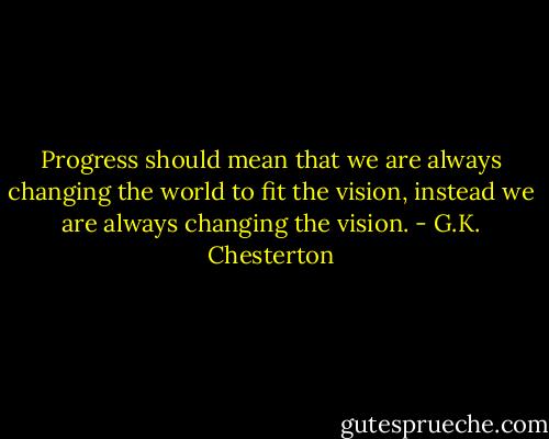 Progress should mean that we are always changing the world to fit the vision, instead we are always changing the vision. - G.K. Chesterton