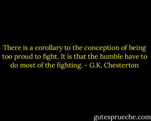 There is a corollary to the conception of being too proud to fight. It is that the humble have to do most of the fighting. - G.K. Chesterton