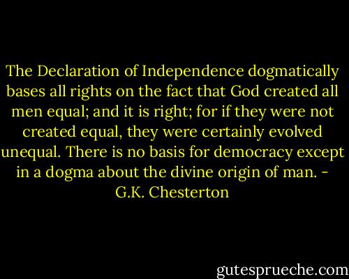 The Declaration of Independence dogmatically bases all rights on the fact that God created all men equal; and it is right; for if they were not created equal, they were certainly evolved unequal. There is no basis for democracy except in a dogma about the divine origin of man. - G.K. Chesterton