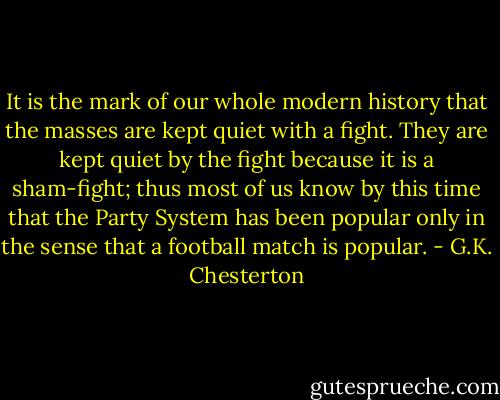 It is the mark of our whole modern history that the masses are kept quiet with a fight. They are kept quiet by the fight because it is a sham-fight; thus most of us know by this time that the Party System has been popular only in the sense that a football match is popular. - G.K. Chesterton
