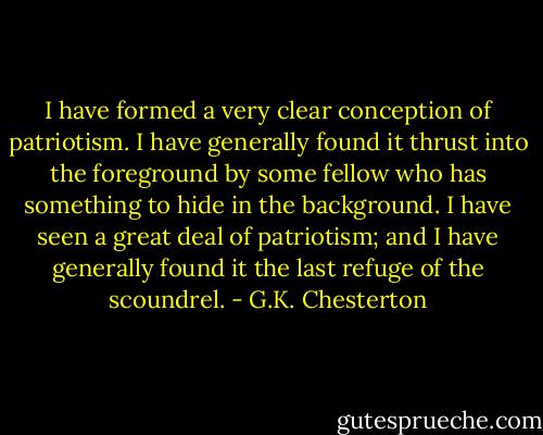I have formed a very clear conception of patriotism. I have generally found it thrust into the foreground by some fellow who has something to hide in the background. I have seen a great deal of patriotism; and I have generally found it the last refuge of the scoundrel. - G.K. Chesterton
