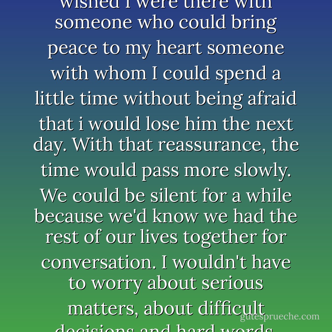 Yes, my mind was wandering. I wished I were there with someone who could bring peace to my heart someone with whom I could spend a little time without being afraid that i would lose him the next day. With that reassurance, the time would pass more slowly. We could be silent for a while because we'd know we had the rest of our lives together for conversation. I wouldn't have to worry about serious matters, about difficult decisions and hard words. - Paulo Coelho