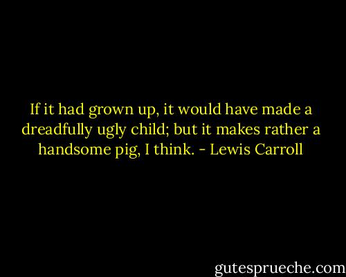 If it had grown up, it would have made a dreadfully ugly child; but it makes rather a handsome pig, I think. - Lewis Carroll