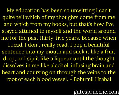 My education has been so unwitting I can't quite tell which of my thoughts come from me and which from my books, but that's how I've stayed attuned to myself and the world around me for the past thirty-five years. Because when I read, I don't really read; I pop a beautiful sentence into my mouth and suck it like a fruit drop, or I sip it like a liqueur until the thought dissolves in me like alcohol, infusing brain and heart and coursing on through the veins to the root of each blood vessel. - Bohumil Hrabal