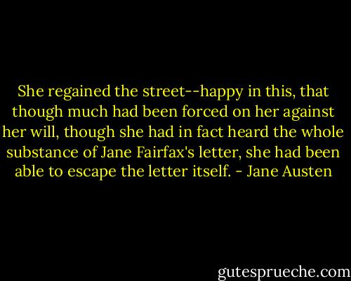 She regained the street--happy in this, that though much had been forced on her against her will, though she had in fact heard the whole substance of Jane Fairfax's letter, she had been able to escape the letter itself. - Jane Austen