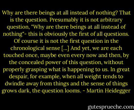 Why are there beings at all instead of nothing? That is the question. Presumably it is not arbitrary question, "Why are there beings at all instead of nothing"- this is obviously the first of all questions. Of course it is not the first question in the chronological sense [...] And yet, we are each touched once, maybe even every now and then, by the concealed power of this question, without properly grasping what is happening to us. In great despair, for example, when all weight tends to dwindle away from things and the sense of things grows dark, the question looms. - Martin Heidegger