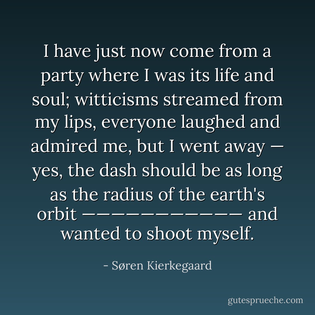 I have just now come from a party where I was its life and soul; witticisms streamed from my lips, everyone laughed and admired me, but I went away — yes, the dash should be as long as the radius of the earth's orbit ——————————— and wanted to shoot myself. - Søren Kierkegaard