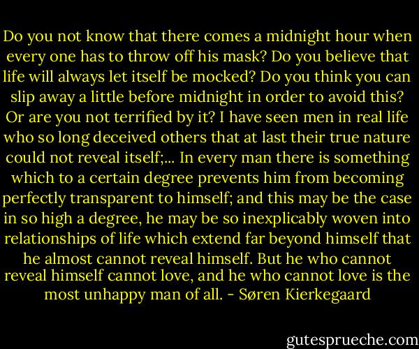 Do you not know that there comes a midnight hour when every one has to throw off his mask? Do you believe that life will always let itself be mocked? Do you think you can slip away a little before midnight in order to avoid this? Or are you not terrified by it? I have seen men in real life who so long deceived others that at last their true nature could not reveal itself;... In every man there is something which to a certain degree prevents him from becoming perfectly transparent to himself; and this may be the case in so high a degree, he may be so inexplicably woven into relationships of life which extend far beyond himself that he almost cannot reveal himself. But he who cannot reveal himself cannot love, and he who cannot love is the most unhappy man of all. - Søren Kierkegaard